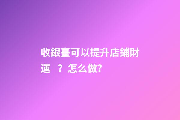 收銀臺可以提升店鋪財運？怎么做？